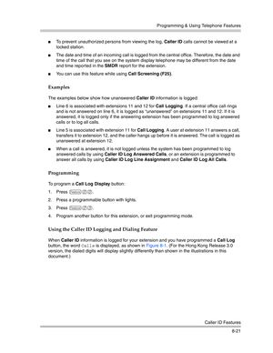 Page 237Programming & Using Telephone Features
Caller ID Features
8-21
To prevent unauthorized persons from viewing the log, Caller ID calls cannot be viewed at a 
locked station.
The date and time of an incoming call is logged from the central office. Therefore, the date and 
time of the call that you see on the system display telephone may be different from the date 
and time reported in the SMDR report for the extension.
You can use this feature while using Call Screening (F25).
Examples
The examples below...