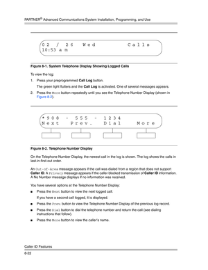 Page 238PA R T N E R® Advanced Communications System Installation, Programming, and Use
Caller ID Features
8-22
Figure 8-1.  System Telephone Display Showing Logged Calls
To view the log: 
1. Press your preprogrammed Call Log button. 
The green light flutters and the Call Log is activated. One of several messages appears. 
2. Press the 
More button repeatedly until you see the Telephone Number Display (shown in 
Figure 8-2).
Figure 8-2.  Telephone Number Display
On the Telephone Number Display, the newest call...