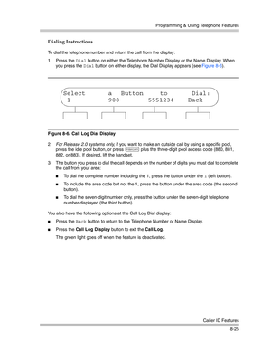 Page 241Programming & Using Telephone Features
Caller ID Features
8-25
Dialing Instructions
To dial the telephone number and return the call from the display:
1. Press the 
Dial button on either the Telephone Number Display or the Name Display. When 
you press the 
Dial button on either display, the Dial Display appears (see Figure 8-6).
Figure 8-6.  Call Log Dial Display
2.For Release 2.0 systems only, if you want to make an outside call by using a specific pool, 
press the idle pool button, or press 
i plus...