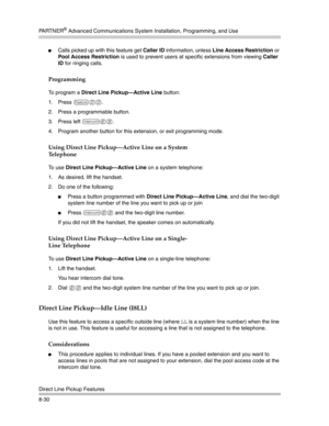 Page 246PA R T N E R® Advanced Communications System Installation, Programming, and Use
Direct Line Pickup Features
8-30
Calls picked up with this feature get Caller ID information, unless Line Access Restriction or 
Pool Access Restriction is used to prevent users at specific extensions from viewing Caller 
ID for ringing calls.
Programming
To program a Direct Line Pickup–Active Line button:
1. Press 
f00.
2. Press a programmable button.
3. Press left 
i68.
4. Program another button for this extension, or exit...