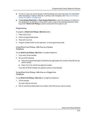 Page 247Programming & Using Telephone Features
Direct Line Pickup Features
8-31
If a line is in use, you cannot access it with this feature (you hear busy tone). For information 
about accessing a ringing or held call, or joining a call in progress, see “Direct Line Pickup–
Active Line (I68LL)” on page 8-29.
If Line Access Restriction or Pool Access Restriction is set to No Access or In Only for a 
line assigned to an extension or lines within a pool, a user at the restricted extension hears 
busy tone if...