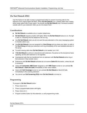 Page 248PA R T N E R® Advanced Communications System Installation, Programming, and Use
Do Not Disturb (F01)
8-32
Do Not Disturb (F01)
Use this feature to be able to press a programmed button to prevent incoming calls for the 
extension from ringing (lights still flash). When Do Not Disturb is on, outside callers hear ringing 
while inside callers hear a busy signal. You should use Do Not Disturb only if someone answers 
outside calls for your extension when you do not answer them.
Considerations
Do Not Disturb...