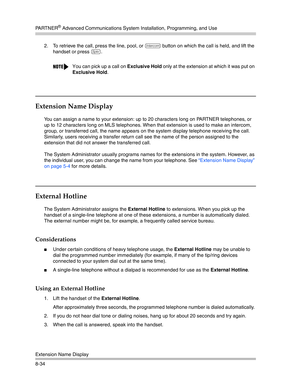 Page 250PA R T N E R® Advanced Communications System Installation, Programming, and Use
Extension Name Display
8-342. To retrieve the call, press the line, pool, or 
i button on which the call is held, and lift the 
handset or press 
S.
Extension Name Display 
You can assign a name to your extension: up to 20 characters long on PARTNER telephones, or 
up to 12 characters long on MLS telephones. When that extension is used to make an intercom, 
group, or transferred call, the name appears on the system display...