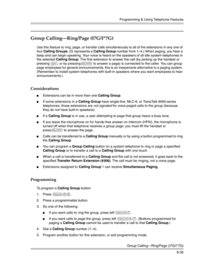 Page 251Programming & Using Telephone Features
Group Calling–Ring/Page (I7G/I*7G)
8-35
Group Calling–Ring/Page (I7G/I*7G) 
Use this feature to ring, page, or transfer calls simultaneously to all of the extensions in any one of 
four Calling Groups. (G represents a Calling Group number from 1—4.) When paging, you hear a 
beep and can begin speaking. Your voice is heard on the speakers of all idle system telephones in 
the selected Calling Group. The first extension to answer the call (by picking up the handset or...