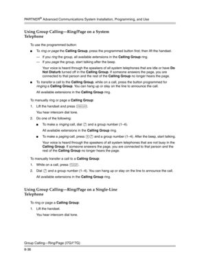 Page 252PA R T N E R® Advanced Communications System Installation, Programming, and Use
Group Calling–Ring/Page (I7G/I*7G)
8-36
Using Group Calling–Ring/Page on a System 
Telephone
To use the programmed button:
To  ring or page the Calling Group, press the programmed button first; then lift the handset.
– If you ring the group, all available extensions in the Calling Group ring.
– If you page the group, start talking after the beep. 
Your voice is heard through the speakers of all system telephones that are...