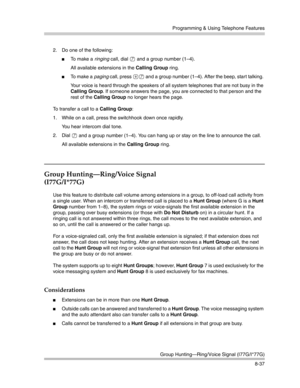 Page 253Programming & Using Telephone Features
Group Hunting–Ring/Voice Signal (I77G/I*77G)
8-37 2. Do one of the following:
To  m a k e  a  ringing call, dial 7 and a group number (1—4).
All available extensions in the Calling Group ring. 
To  m a k e  a  paging call, press *7 and a group number (1—4). After the beep, star t talking. 
Your voice is heard through the speakers of all system telephones that are not busy in the 
Calling Group. If someone answers the page, you are connected to that person and the...