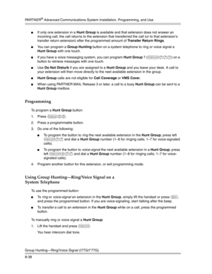 Page 254PA R T N E R® Advanced Communications System Installation, Programming, and Use
Group Hunting–Ring/Voice Signal (I77G/I*77G)
8-38
If only one extension in a Hunt Group is available and that extension does not answer an 
incoming call, the call returns to the extension that transferred the call (or to that extension’s 
transfer return extension) after the programmed amount of Transfer Return Rings.
You can program a Group Hunting button on a system telephone to ring or voice signal a 
Hunt Group with...