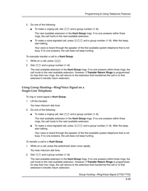 Page 255Programming & Using Telephone Features
Group Hunting–Ring/Voice Signal (I77G/I*77G)
8-39 2. Do one of the following:
To  m a k e  a  ringing call, dial 77 and a group number (1—8).
The next available extension in the Hunt Group rings. If no one answers within three 
rings, the call hunts to the next available extension. 
To make a voice-signaled call, press *77 and a group number (1—8). After the beep, 
start talking.
Your voice is heard through the speaker of the first available system telephone that...