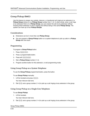 Page 256PA R T N E R® Advanced Communications System Installation, Programming, and Use
Group Pickup (I66G)
8-40
Group Pickup (I66G) 
Use this feature to answer any outside, intercom, or transferred call ringing at an extension in a 
Pickup Group (where G is a Pickup Group number from 1—4). In other words, when a call rings 
at an extension that is in a Pickup Group, you can answer the call at any extension without 
knowing which extension or line is ringing and without being in the same Pickup Group. The...