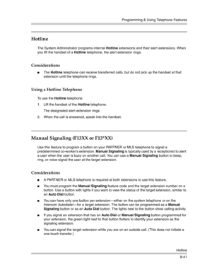 Page 257Programming & Using Telephone Features
Hotline
8-41
Hotline 
The System Administrator programs internal Hotline extensions and their alert extensions. When 
you lift the handset of a Hotline telephone, the alert extension rings.
Considerations
The Hotline telephone can receive transferred calls, but do not pick up the handset at that 
extension until the telephone rings. 
Using a Hotline Telephone
To use the Hotline telephone:
1. Lift the handset of the Hotline telephone.
The designated alert extension...