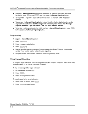 Page 258PA R T N E R® Advanced Communications System Installation, Programming, and Use
Manual Signaling (F13XX or F13*XX)
8-42
Pressing a Manual Signaling button does not initiate an intercom call unless you lift the 
handset or press 
S, press i, and then press the Manual Signaling button.
To respond to a signal, the target extension must place an intercom call to the person 
signaling.
You can use the Manual Signaling button instead of dialing the two-digit extension number 
required for these features:...