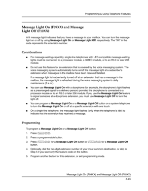 Page 259Programming & Using Telephone Features
Message Light On (F09XX) and Message Light Off (F10XX)
8-43
Message Light On (F09XX) and Message 
Light Off (F10XX)
A lit message light indicates that you have a message in your mailbox. You can turn the message 
light on or off by using Message Light On or Message Light Off, respectively. The “XX” in the 
code represents the extension number.
Considerations
For message-waiting capability, single-line telephones with LED-compatible message-waiting 
lights must be...