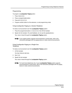 Page 261Programming & Using Telephone Features
Paging Features
8-45
Programming
To program a Loudspeaker Paging button:
1. Press 
f00.
2. Press a programmable button.
3. Press left 
i70.
4. Program another button for this extension, or exit programming mode.
Using Loudspeaker Paging on a System Telephone
To make an announcement over the Loudspeaker Paging system:
1. Press the programmed button or 
i70; then lift the handset.
2. Speak into the handset. (To avoid feedback, do not use the speakerphone.)
Your voice...