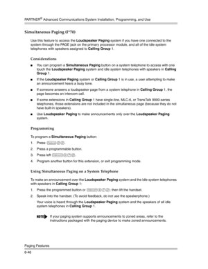 Page 262PA R T N E R® Advanced Communications System Installation, Programming, and Use
Paging Features
8-46
Simultaneous Paging (I*70) 
Use this feature to access the Loudspeaker Paging system if you have one connected to the 
system through the PAGE jack on the primary processor module, and all of the idle system 
telephones with speakers assigned to Calling Group 1.
Considerations
You can program a Simultaneous Paging button on a system telephone to access with one 
touch the Loudspeaker Paging system and...