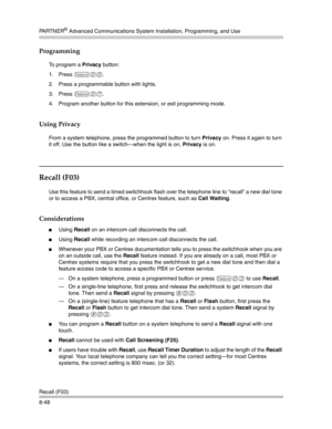 Page 264PA R T N E R® Advanced Communications System Installation, Programming, and Use
Recall (F03)
8-48
Programming
To program a Privacy button:
1. Press 
f00.
2. Press a programmable button with lights.
3. Press 
f07.
4. Program another button for this extension, or exit programming mode.
Using Privacy
From a system telephone, press the programmed button to turn Privacy on. Press it again to turn 
it off. Use the button like a switch–when the light is on, Privacy is on. 
Recall (F03)
Use this feature to send...