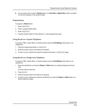 Page 265Programming & Using Telephone Features
Recall (F03)
8-49
You can press S to insert a Recall signal in an Auto Dial or Speed Dial number, provided 
it is the first character in the stored number. 
Programming 
To program a Recall button:
1. Press 
f00.
2. Press a programmable button.
3. Press 
f03.
4. Program another button for this extension, or exit programming mode.
Using Recall on a System Telephone
To access a PBX, central office, or Centrex feature (such as Call Waiting) while active on an 
outside...