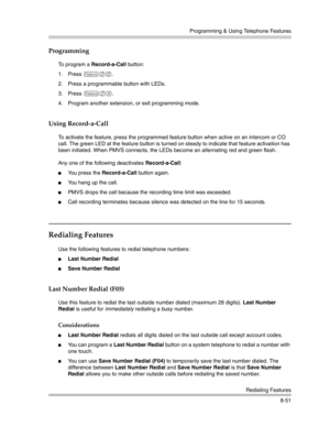 Page 267Programming & Using Telephone Features
Redialing Features
8-51
Programming
To program a Record-a-Call button:
1. Press 
f00.
2. Press a programmable button with LEDs.
3. Press
 f24.
4. Program another extension, or exit programming mode.
Using Record-a-Call
To activate the feature, press the programmed feature button when active on an intercom or CO 
call. The green LED at the feature button is turned on steady to indicate that feature activation has 
been initiated. When PMVS connects, the LEDs become...