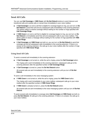 Page 270PA R T N E R® Advanced Communications System Installation, Programming, and Use
Send All Calls
8-54
Send All Calls 
You can use Call Coverage or VMS Cover with Do Not Disturb buttons to send intercom and 
transferred calls and outside calls on owned lines immediately to your voice mailbox:
If Call Coverage is on and a call that is eligible for coverage begins to ring, you can turn on Do 
Not Disturb to send that call and any subsequent calls immediately to the covering extension. 
This allows callers to...