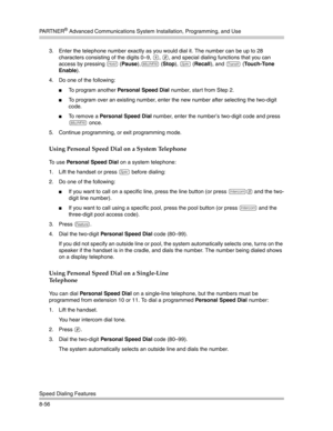 Page 272PA R T N E R® Advanced Communications System Installation, Programming, and Use
Speed Dialing Features
8-563. Enter the telephone number exactly as you would dial it. The number can be up to 28 
characters consisting of the digits 0—9, 
*, #, and special dialing functions that you can 
access by pressing 
h (Pause),! (Stop), S (Recall), and & (Touch-Tone 
Enable).
4. Do one of the following:
To program another Personal Speed Dial number, start from Step 2.
To program over an existing number, enter the...