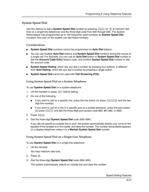 Page 273Programming & Using Telephone Features
Speed Dialing Features
8-57
System Speed Dial 
Use this feature to dial a System Speed Dial number by pressing f (or # at intercom dial 
tone on a single-line telephone) and the three-digit code from 600 through 699. The System 
Administrator has programmed up to 100 frequently used numbers as System Speed Dial 
numbers. Any user on the system can dial these numbers.
Considerations
System Speed Dial numbers cannot be programmed on Auto Dial buttons.
You can use...