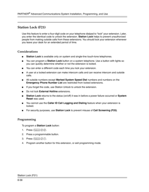 Page 274PA R T N E R® Advanced Communications System Installation, Programming, and Use
Station Lock (F21)
8-58
Station Lock (F21) 
Use this feature to enter a four-digit code on your telephone dialpad to “lock” your extension. Later, 
you enter the identical code to unlock the extension. Station Lock helps to prevent unauthorized 
people from making outside calls from these extensions. You should lock your extension whenever 
you leave your desk for an extended period of time.
Considerations
Station Lock is...