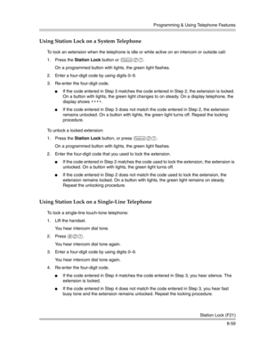 Page 275Programming & Using Telephone Features
Station Lock (F21)
8-59
Using Station Lock on a System Telephone
To lock an extension when the telephone is idle or while active on an intercom or outside call:
1. Press the Station Lock button or 
f21.
On a programmed button with lights, the green light flashes.
2. Enter a four-digit code by using digits 0—9.
3. Re-enter the four-digit code.
If the code entered in Step 3 matches the code entered in Step 2, the extension is locked. 
On a button with lights, the...