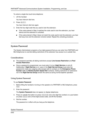 Page 276PA R T N E R® Advanced Communications System Installation, Programming, and Use
System Password
8-60To unlock a single-line touch-tone telephone:
1. Lift the handset.
You hear intercom dial tone.
2. Press 
#21.
You hear intercom dial tone again.
3. Enter the four-digit code that you used to lock the extension.
If the code entered in Step 3 matches the code used to lock the extension, you hear 
silence and the extension is unlocked.
If the code entered in Step 3 does not match the code used to lock the...