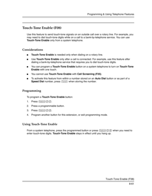 Page 277Programming & Using Telephone Features
Touch-Tone Enable (F08)
8-61
Touch-Tone Enable (F08) 
Use this feature to send touch-tone signals on an outside call over a rotary line. For example, you 
may need to dial touch-tone digits while on a call to a bank-by-telephone service. You can use 
Touch-Tone Enable only from a system telephone.
Considerations
Touch-Tone Enable is needed only when dialing on a rotary line. 
Use Touch-Tone Enable only after a call is connected. For example, use this feature after...