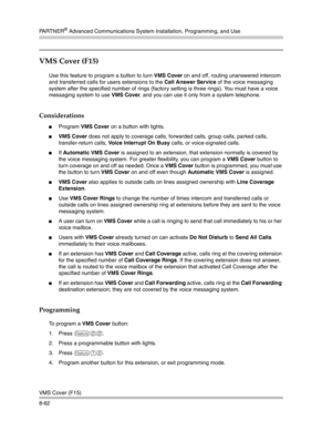 Page 278PA R T N E R® Advanced Communications System Installation, Programming, and Use
VMS Cover (F15)
8-62
VMS Cover (F15) 
Use this feature to program a button to turn VMS Cover on and off, routing unanswered intercom 
and transferred calls for users extensions to the Call Answer Service of the voice messaging 
system after the specified number of rings (factory setting is three rings). You must have a voice 
messaging system to use VMS Cover, and you can use it only from a system telephone.
Considerations...