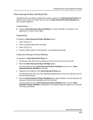 Page 281Programming & Using Telephone Features
Voice Interrupt Features
8-65
Voice Interrupt On Busy Talk-Back (F18) 
This feature lets you program a button that is used to respond to a Voice Interrupt On Busy call 
while the user is active on another call. You can use Voice Interrupt On Busy Talk-Back only 
from a system telephone.
Considerations
Program Voice Interrupt On Busy Talk-Back on a button with lights. This feature is not 
supported on a button without lights. 
Programming
To program a Voice...