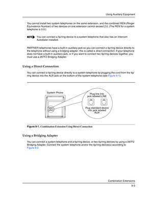 Page 287Using Auxiliary Equipment
Combination Extensions
9-3 You cannot install two system telephones on the same extension, and the combined REN (Ringer 
Equivalence Number) of two devices on one extension cannot exceed 2.0. (The REN for a system 
telephone is 0.0.)
PARTNER telephones have a built-in auxiliary jack so you can connect a tip/ring device directly to 
the telephone without using a bridging adapter; this is called a direct connection. If your telephone 
does not have a built-in auxiliary jack, or if...