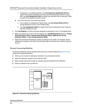 Page 290PA R T N E R® Advanced Communications System Installation, Programming, and Use
Answering Machines
9-6– If extension X is a pooled extension, use Line Extension Assignment (#314) to 
assign all the pools to extension X that you want the answering machine to cover. 
Also, use Line Assignment (#301) to assign any individual lines to extension X that 
you want the answering machine to cover.
If you use more than one answering machine:
a. If your system is configured for Hybrid mode, use Line Access Mode...