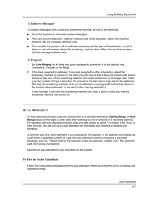 Page 291Using Auxiliary Equipment
Auto Attendant
9-7
To Retrieve Messages
To retrieve messages from a personal answering machine, do one of the following:
Go to the machine to manually retrieve messages.
From any system extension, make an intercom call to the extension. When the machine 
answers, dial the message retrieval code.
From outside the system, call in and have someone transfer you to the extension, or call in 
when no one will answer before the answering machine does. When the machine answers, 
dial...