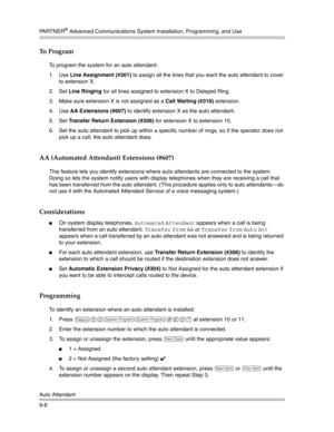 Page 292PA R T N E R® Advanced Communications System Installation, Programming, and Use
Auto Attendant
9-8
To  P r o g r a m
To program the system for an auto attendant:
1. Use Line Assignment (#301) to assign all the lines that you want the auto attendant to cover 
to extension X.
2. Set Line Ringing for all lines assigned to extension X to Delayed Ring.
3. Make sure extension X is not assigned as a Call Waiting (#316) extension.
4. Use AA Extensions (#607) to identify extension X as the auto attendant.
5. Set...