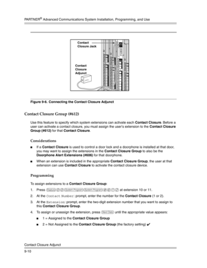 Page 294PA R T N E R® Advanced Communications System Installation, Programming, and Use
Contact Closure Adjunct
9-10
Figure 9-6.  Connecting the Contact Closure Adjunct
Contact Closure Group (#612)
Use this feature to specify which system extensions can activate each Contact Closure. Before a 
user can activate a contact closure, you must assign the user’s extension to the Contact Closure 
Group (#612) for that Contact Closure. 
Considerations
If a Contact Closure is used to control a door lock and a doorphone...