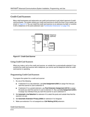 Page 296PA R T N E R® Advanced Communications System Installation, Programming, and Use
Credit Card Scanners
9-12
Credit Card Scanners 
Many retail businesses and restaurants use credit card scanners to get instant approval of credit 
card purchases. The system allows your credit card scanners to share the lines in your system (as 
shown in Figure 9-7). You can install the credit card scanner on an extension by itself, or combine 
it with a telephone on the same extension (see “Combination Extensions” on page...