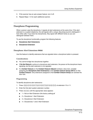 Page 297Using Auxiliary Equipment
Doorphone Programming
9-13 5. If the scanner has an auto answer feature, turn it off.
6. Repeat Steps 1—5 for each additional scanner.
Doorphone Programming
When a person uses the doorphone, it signals all alert extensions at the same time. If the alert 
extension is a system telephone, the call signals with a unique ding-dong sound to distinguish it 
from other calls. If you have two doorphones, they signal with different tones so you can 
distinguish between them.
To use the...