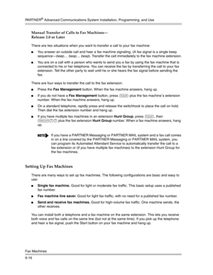 Page 300PA R T N E R® Advanced Communications System Installation, Programming, and Use
Fax Machines
9-16
Manual Transfer of Calls to Fax Machines–
Release 2.0 or Later
There are two situations when you want to transfer a call to your fax machine:
You answer an outside call and hear a fax machine signaling. (A fax signal is a single beep 
sequence–beep.... beep.... beep). Transfer the call immediately to the fax machine extension.
You are on a call with a person who wants to send you a fax by using the fax...