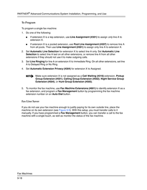 Page 302PA R T N E R® Advanced Communications System Installation, Programming, and Use
Fax Machines
9-18
To Program
To program a single fax machine:
1. Do one of the following:
If extension X is a key extension, use Line Assignment (#301) to assign only line A to 
extension X.
If extension X is a pooled extension, use Pool Line Assignment (#207) to remove line A 
from all pools. Then use Line Assignment (#301) to assign only line A to extension X.
2. Set Automatic Line Selection for extension X to select line...