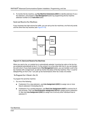 Page 304PA R T N E R® Advanced Communications System Installation, Programming, and Use
Fax Machines
9-205. To monitor the fax machine, use Fax Machine Extensions (#601) to identify extension X as a 
fax extension, and program a Fax Management button by programming the fax machine 
extension number on an Auto Dial button.
Send and Receive Fax Machines
If your business has high-volume fax traffic, you can set up two fax machines, one that only sends 
and the other that only receives (see Figure 9-10).
Figure...