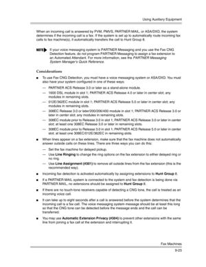 Page 307Using Auxiliary Equipment
Fax Machines
9-23 When an incoming call is answered by PVM, PMVS, PARTNER MAIL, or ASA/DXD, the system 
determines if the incoming call is a fax. If the system is set up to automatically route incoming fax 
calls to fax machine(s), it automatically transfers the call to Hunt Group 8.
Considerations
To use Fax CNG Detection, you must have a voice messaging system or ASA/DXD. You must 
also have your system configured in one of these ways: 
– PARTNER ACS Release 3.0 or later as a...