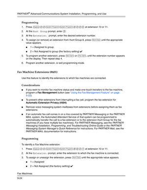 Page 308PA R T N E R® Advanced Communications System Installation, Programming, and Use
Fax Machines
9-24
Programming
1. Press f00ss#505 at extension 10 or 11.
2. At the 
Hunt Group prompt, enter 8.
3. At the 
Extension: prompt, enter the desired extension number.
4. To assign (or remove) an extension from Hunt Group 8, press 
D until the appropriate 
value appears.
1 = Assigned to group
2 = Not Assigned to group (the factory setting) ✔ 
5. To program another extension, press 
n or p, until the extension...