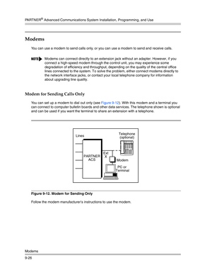 Page 310PA R T N E R® Advanced Communications System Installation, Programming, and Use
Modems
9-26
Modems 
You can use a modem to send calls only, or you can use a modem to send and receive calls.
Modem for Sending Calls Only
You can set up a modem to dial out only (see Figure 9-12). With this modem and a terminal you 
can connect to computer bulletin boards and other data services. The telephone shown is optional 
and can be used if you want the terminal to share an extension with a telephone.
Figure 9-12....