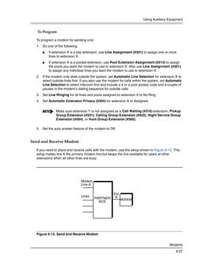 Page 311Using Auxiliary Equipment
Modems
9-27
 To Program
To program a modem for sending only:
1. Do one of the following:
If extension X is a key extension, use Line Assignment (#301) to assign one or more 
lines to extension X.
If extension X is a pooled extension, use Pool Extension Assignment (#314) to assign 
the pools you want the modem to use to extension X. Also use Line Assignment (#301) 
to assign any individual lines you want the modem to use to extension X.
2. If the modem only dials outside the...