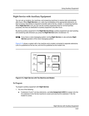 Page 315Using Auxiliary Equipment
Night Service with Auxiliary Equipment
9-31
Night Service with Auxiliary Equipment 
You can set up modems, fax machines, and answering machines to receive calls automatically 
after hours. When Night Service is on, calls ring immediately at the appropriate extensions, so 
that no human intervention is required to transfer calls to the fax, modem, or answering machine. 
When Night Service is off, you can use the auxiliary equipment lines for normal business 
purposes; the lines...