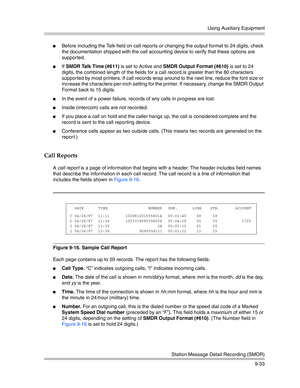 Page 317Using Auxiliary Equipment
Station Message Detail Recording (SMDR)
9-33
Before including the Talk field on call reports or changing the output format to 24 digits, check 
the documentation shipped with the call accounting device to verify that these options are 
supported.
If SMDR Talk Time (#611) is set to Active and SMDR Output Format (#610) is set to 24 
digits, the combined length of the fields for a call record is greater than the 80 characters 
supported by most printers. If call records wrap...