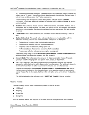 Page 318PA R T N E R® Advanced Communications System Installation, Programming, and Use
Station Message Detail Recording (SMDR)
9-34A “]” character prints as the last digit of a dialed number if the called party hangs up before the 
system user; a “?” prints if the number of digits dialed exceeds the digits that this field holds. If 
both of these conditions occur, the “]” takes precedence.
For an incoming call, “IN” appears, unless the system is set up to receive Caller ID 
information. In that case, telephone...