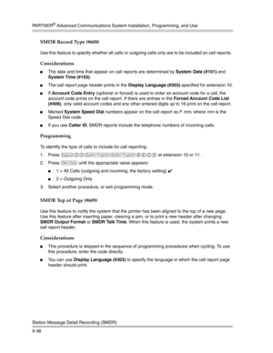 Page 322PA R T N E R® Advanced Communications System Installation, Programming, and Use
Station Message Detail Recording (SMDR)
9-38
SMDR Record Type (#608) 
Use this feature to specify whether all calls or outgoing calls only are to be included on call reports. 
Considerations
The date and time that appear on call reports are determined by System Date (#101) and 
System Time (#103).
The call report page header prints in the Display Language (#303) specified for extension 10.
If Account Code Entry (optional...