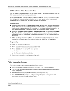 Page 324PA R T N E R® Advanced Communications System Installation, Programming, and Use
Voice Messaging Systems
9-40
SMDR Talk Time (#611)–Release 2.0 or Later
Use this feature to indicate whether or not you want to include a Talk field on call reports. The Talk 
field records talk time for all incoming outside calls.
For Automatic System Answer and Direct Extension Dial calls, talk time does not include the 
time during which the greeting plays or the time that the caller spends waiting for someone to 
answer...