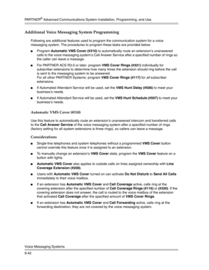 Page 326PA R T N E R® Advanced Communications System Installation, Programming, and Use
Voice Messaging Systems
9-42
Additional Voice Messaging System Programming
Following are additional features used to program the communication system for a voice 
messaging system. The procedures to program these tasks are provided below.
Program Automatic VMS Cover (#310) to automatically route an extension’s unanswered 
calls to the voice messaging system’s Call Answer Service after a specified number of rings so 
the...